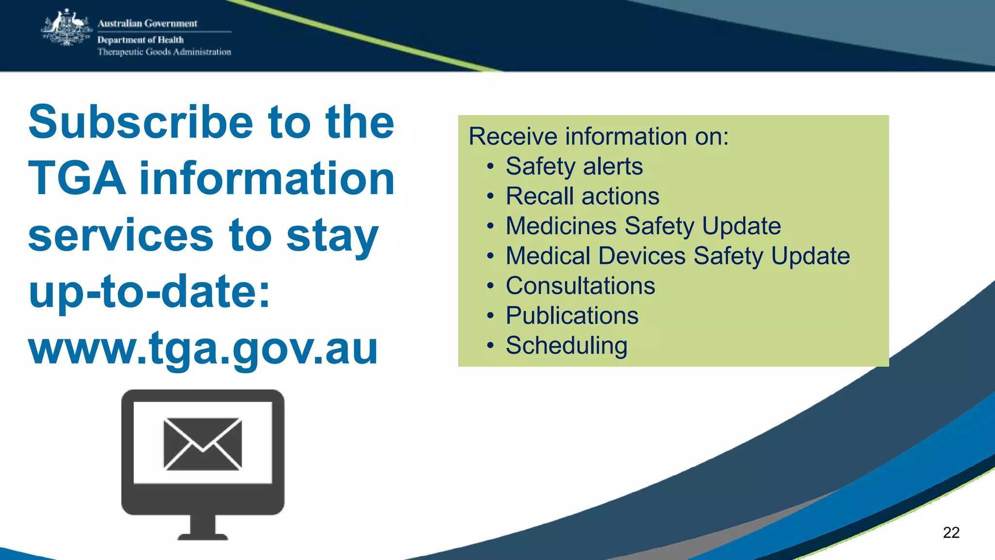 Subscribe to the
TGA information
services to stay
up-to-date:
www.tga.gov.au
Receive information on:
• Safety alerts
• Recall actions
• Medicines Safety Update
• Medical Devices Safety Update
• Consultations
• Publications
• Scheduling
22
 