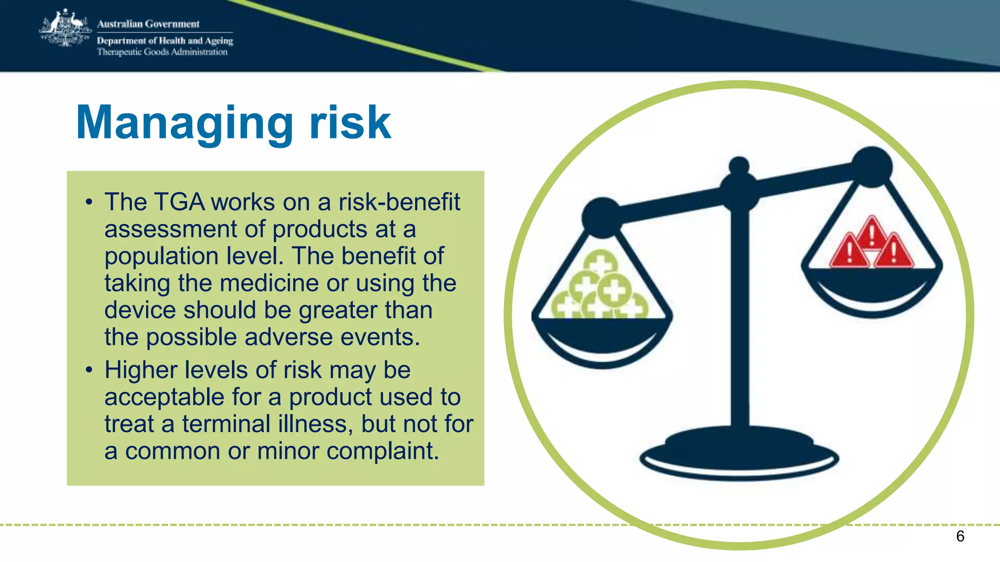 Managing risk
• The TGA works on a risk-benefit
assessment of products at a
population level. The benefit of
taking the medicine or using the
device should be greater than
the possible adverse events.
• Higher levels of risk may be
acceptable for a product used to
treat a terminal illness, but not for
a common or minor complaint.
6
 