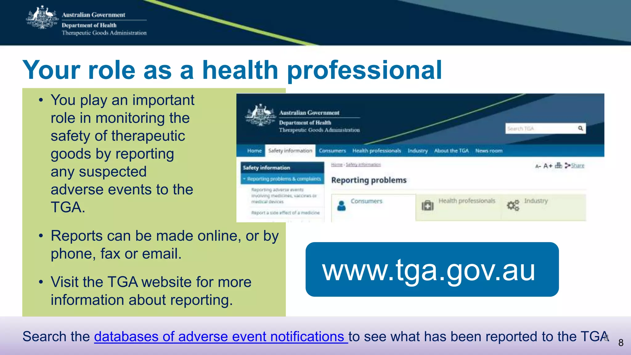 Your role as a health professional
• You play an important
role in monitoring the
safety of therapeutic
goods by reporting
any suspected
adverse events to the
TGA.
• Reports can be made online, or by
phone, fax or email.
• Visit the TGA website for more
information about reporting.
www.tga.gov.au
Search the databases of adverse event notifications to see what has been reported to the TGA 8
8
 