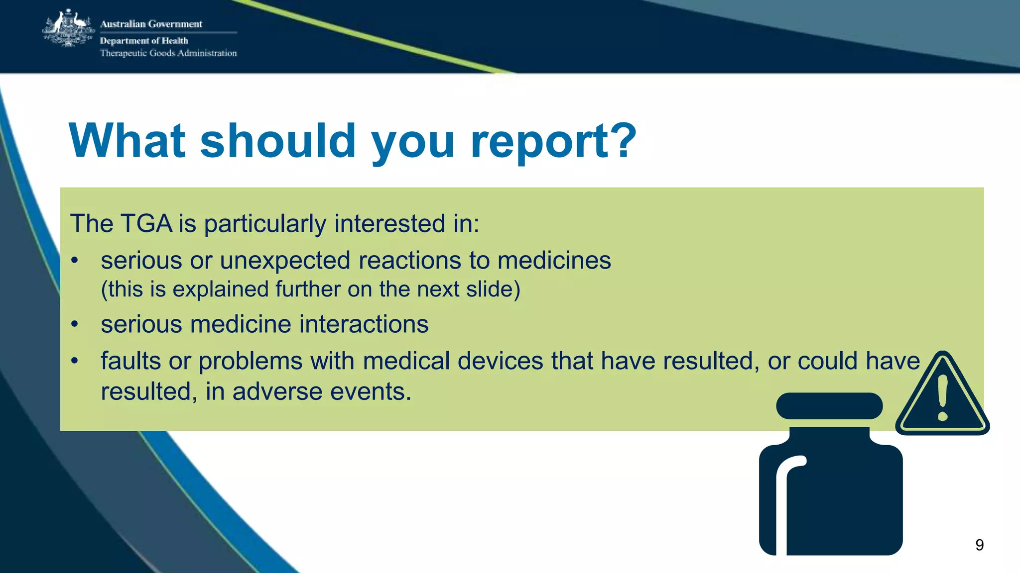 What should you report?
The TGA is particularly interested in:
• serious or unexpected reactions to medicines
(this is explained further on the next slide)
• serious medicine interactions
• faults or problems with medical devices that have resulted, or could have
resulted, in adverse events.
9
 