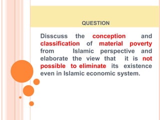  question Disscuss the conception  and classification of material poverty from   Islamic perspective and  elaborate the view that  it is not possible  to eliminate  its  existence  even in Islamic economic system. 