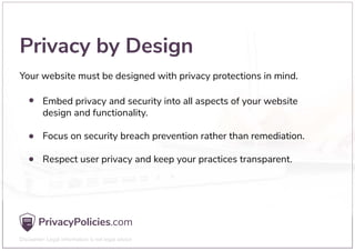 Privacy by Design
Your website must be designed with privacy protections in mind.
Embed privacy and security into all aspects of your website
design and functionality.
Focus on security breach prevention rather than remediation.
Respect user privacy and keep your practices transparent.
 