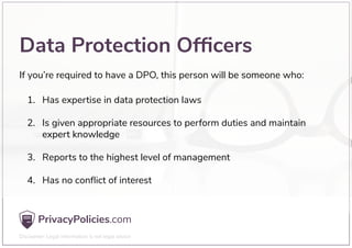 Data Protection Ofﬁcers
Has expertise in data protection laws
Is given appropriate resources to perform duties and maintain
expert knowledge
Reports to the highest level of management
Has no conﬂict of interest
1.
2.
3.
4.
If you’re required to have a DPO, this person will be someone who:
 