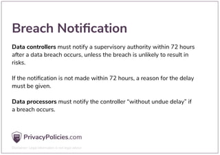 Breach Notiﬁcation
Data controllers must notify a supervisory authority within 72 hours
after a data breach occurs, unless the breach is unlikely to result in
risks.
If the notiﬁcation is not made within 72 hours, a reason for the delay
must be given.
Data processors must notify the controller “without undue delay” if
a breach occurs.
 