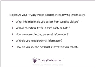 Make sure your Privacy Policy includes the following information:
What information do you collect from website visitors?
Who is collecting it: you, a third party or both?
How are you collecting personal information?
Why do you need personal information?
How do you use the personal information you collect?
 