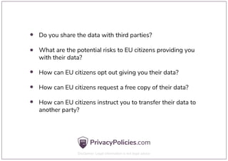 Do you share the data with third parties?
What are the potential risks to EU citizens providing you
with their data?
How can EU citizens opt out giving you their data?
How can EU citizens request a free copy of their data?
How can EU citizens instruct you to transfer their data to
another party?
 
