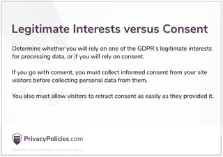 Determine whether you will rely on one of the GDPR’s legitimate interests
for processing data, or if you will rely on consent.
If you go with consent, you must collect informed consent from your site
visitors before collecting personal data from them.
You also must allow visitors to retract consent as easily as they provided it.
Legitimate Interests versus Consent
 