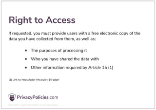 Right to Access
If requested, you must provide users with a free electronic copy of the
data you have collected from them, as well as:
The purposes of processing it
Who you have shared the data with
Other information required by Article 15 (1)
(1) Link to: https://gdpr-info.eu/art-15-gdpr/
 