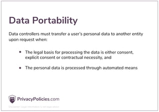 Data Portability
Data controllers must transfer a user’s personal data to another entity
upon request when:
The legal basis for processing the data is either consent,
explicit consent or contractual necessity, and
The personal data is processed through automated means
 