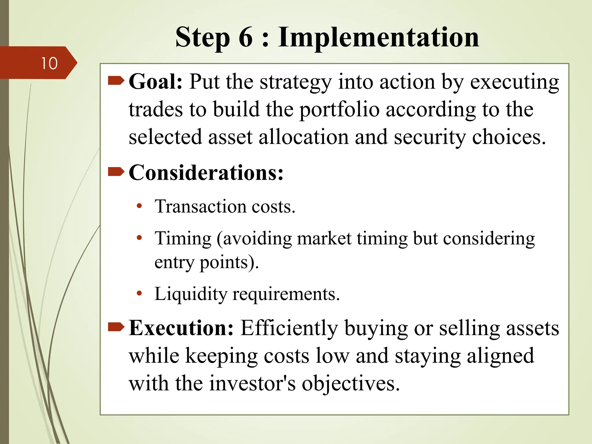 Step 6 : Implementation
Goal: Put the strategy into action by executing
trades to build the portfolio according to the
selected asset allocation and security choices.
Considerations:
• Transaction costs.
• Timing (avoiding market timing but considering
entry points).
• Liquidity requirements.
Execution: Efficiently buying or selling assets
while keeping costs low and staying aligned
with the investor's objectives.
10
 