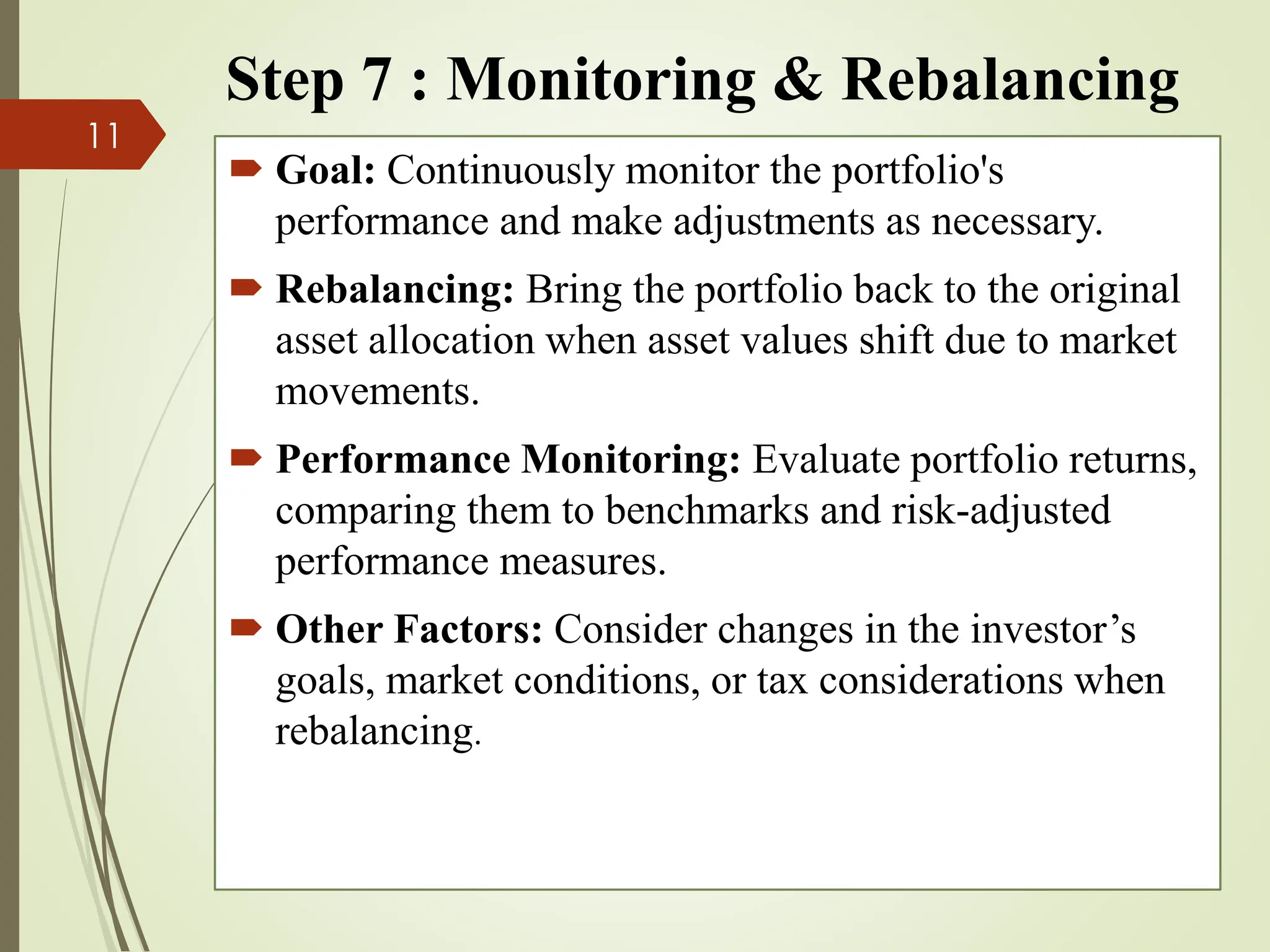 Step 7 : Monitoring & Rebalancing
 Goal: Continuously monitor the portfolio's
performance and make adjustments as necessary.
 Rebalancing: Bring the portfolio back to the original
asset allocation when asset values shift due to market
movements.
 Performance Monitoring: Evaluate portfolio returns,
comparing them to benchmarks and risk-adjusted
performance measures.
 Other Factors: Consider changes in the investor’s
goals, market conditions, or tax considerations when
rebalancing.
11
 