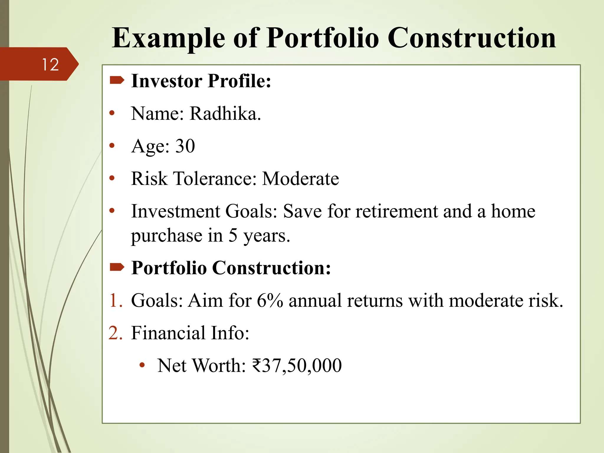 Example of Portfolio Construction
 Investor Profile:
• Name: Radhika.
• Age: 30
• Risk Tolerance: Moderate
• Investment Goals: Save for retirement and a home
purchase in 5 years.
 Portfolio Construction:
1. Goals: Aim for 6% annual returns with moderate risk.
2. Financial Info:
• Net Worth: ₹37,50,000
12
 