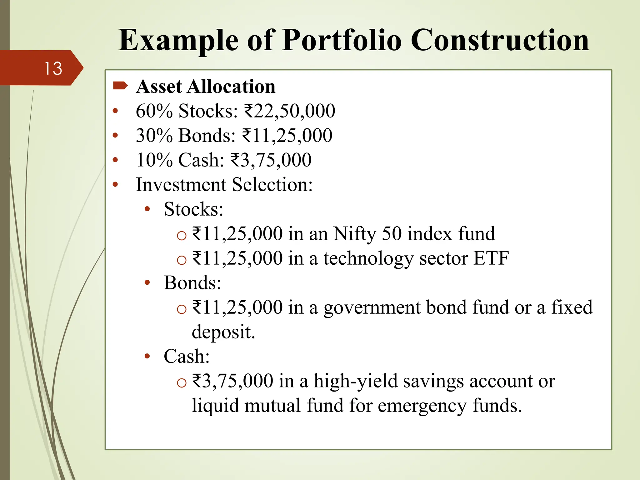 Example of Portfolio Construction
 Asset Allocation
• 60% Stocks: ₹22,50,000
• 30% Bonds: ₹11,25,000
• 10% Cash: ₹3,75,000
• Investment Selection:
• Stocks:
o ₹11,25,000 in an Nifty 50 index fund
o ₹11,25,000 in a technology sector ETF
• Bonds:
o ₹11,25,000 in a government bond fund or a fixed
deposit.
• Cash:
o ₹3,75,000 in a high-yield savings account or
liquid mutual fund for emergency funds.
13
 