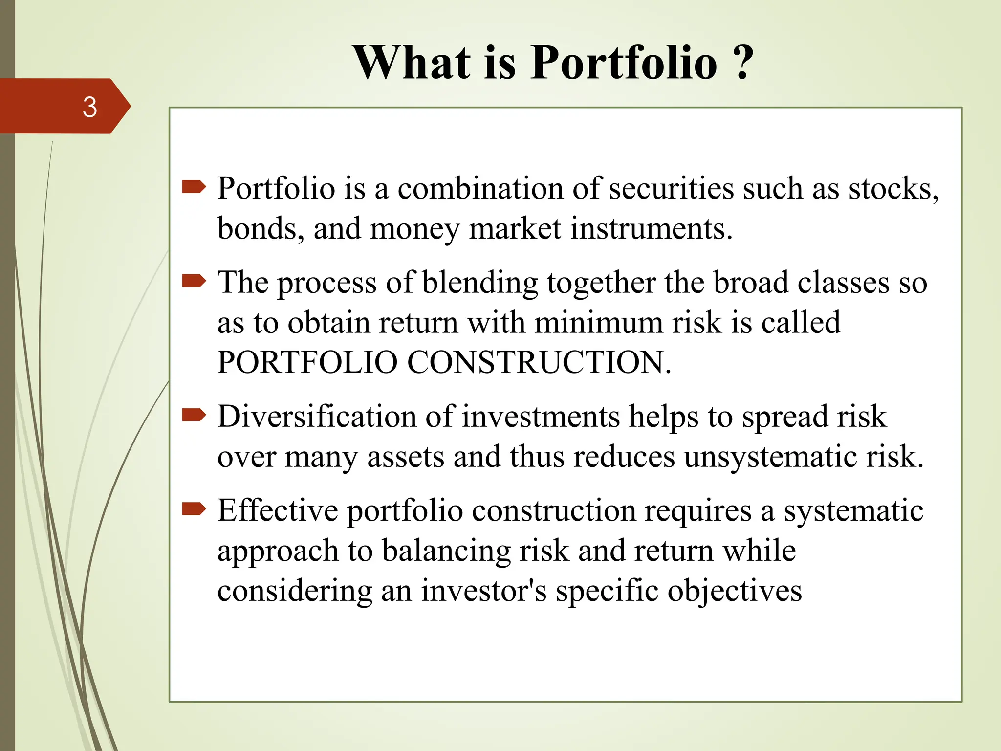 What is Portfolio ?
 Portfolio is a combination of securities such as stocks,
bonds, and money market instruments.
 The process of blending together the broad classes so
as to obtain return with minimum risk is called
PORTFOLIO CONSTRUCTION.
 Diversification of investments helps to spread risk
over many assets and thus reduces unsystematic risk.
 Effective portfolio construction requires a systematic
approach to balancing risk and return while
considering an investor's specific objectives
3
 