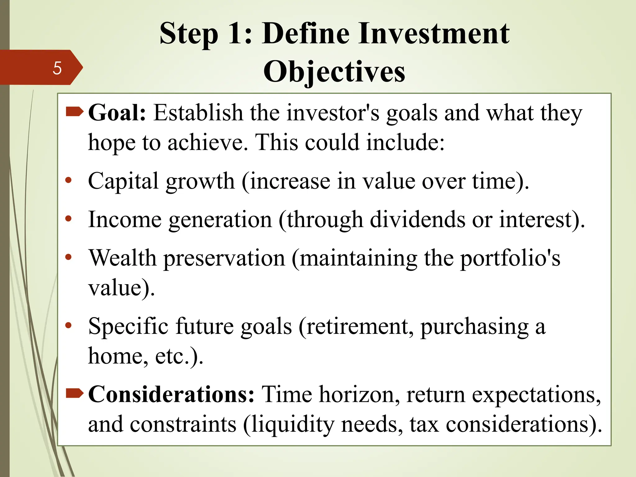 Step 1: Define Investment
Objectives
Goal: Establish the investor's goals and what they
hope to achieve. This could include:
• Capital growth (increase in value over time).
• Income generation (through dividends or interest).
• Wealth preservation (maintaining the portfolio's
value).
• Specific future goals (retirement, purchasing a
home, etc.).
Considerations: Time horizon, return expectations,
and constraints (liquidity needs, tax considerations).
5
 