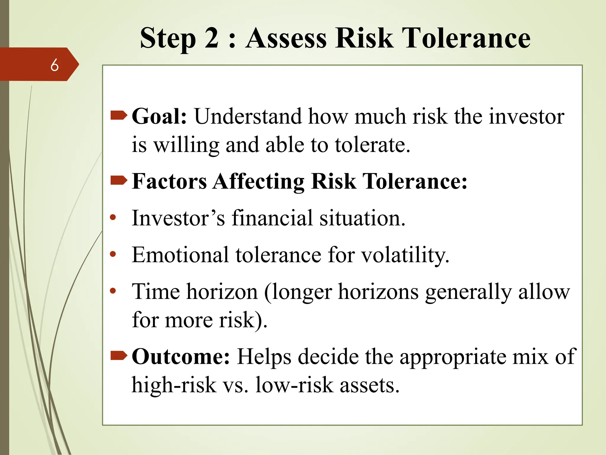Step 2 : Assess Risk Tolerance
Goal: Understand how much risk the investor
is willing and able to tolerate.
Factors Affecting Risk Tolerance:
• Investor’s financial situation.
• Emotional tolerance for volatility.
• Time horizon (longer horizons generally allow
for more risk).
Outcome: Helps decide the appropriate mix of
high-risk vs. low-risk assets.
6
 