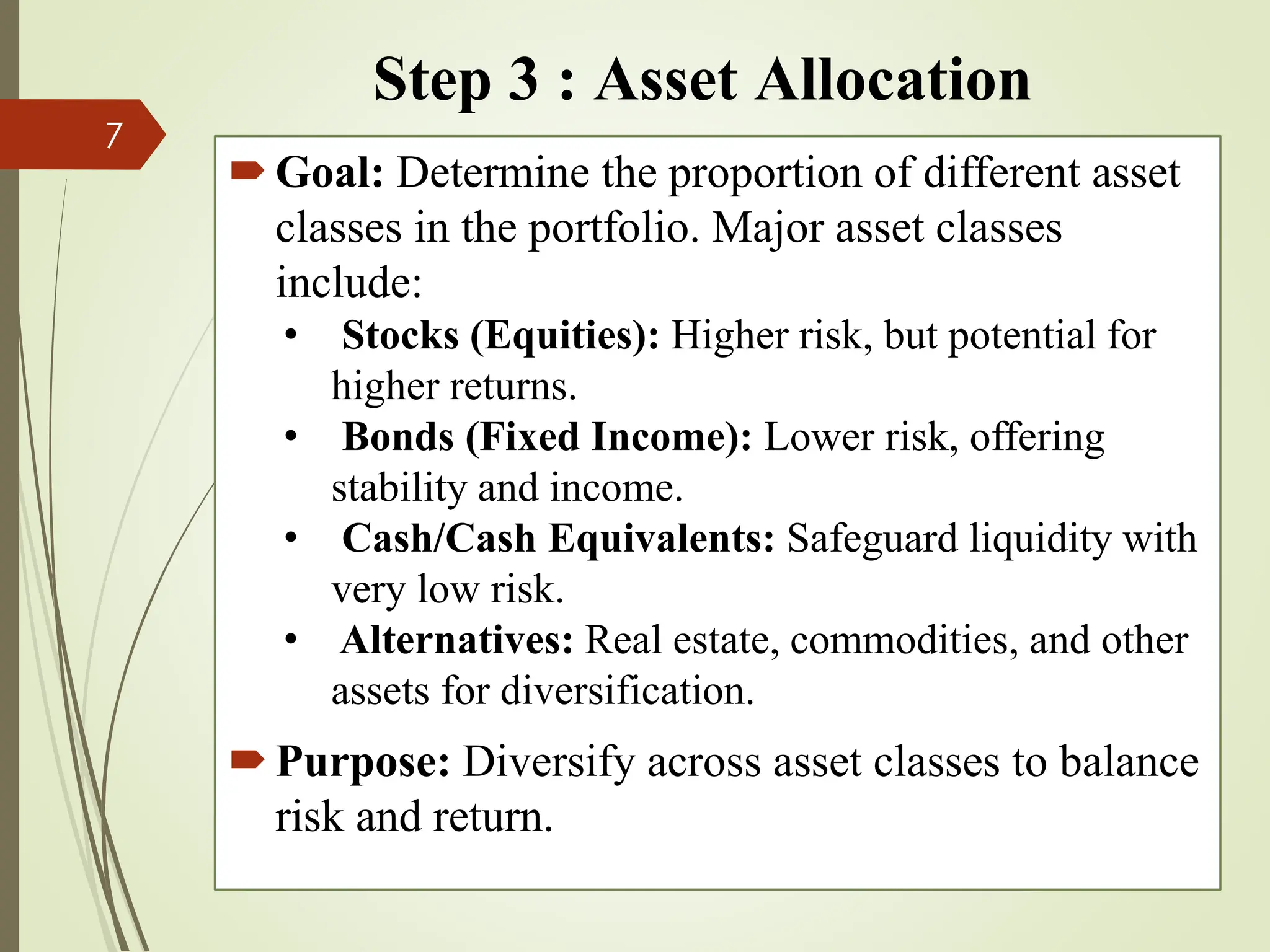 Step 3 : Asset Allocation
Goal: Determine the proportion of different asset
classes in the portfolio. Major asset classes
include:
• Stocks (Equities): Higher risk, but potential for
higher returns.
• Bonds (Fixed Income): Lower risk, offering
stability and income.
• Cash/Cash Equivalents: Safeguard liquidity with
very low risk.
• Alternatives: Real estate, commodities, and other
assets for diversification.
Purpose: Diversify across asset classes to balance
risk and return.
7
 