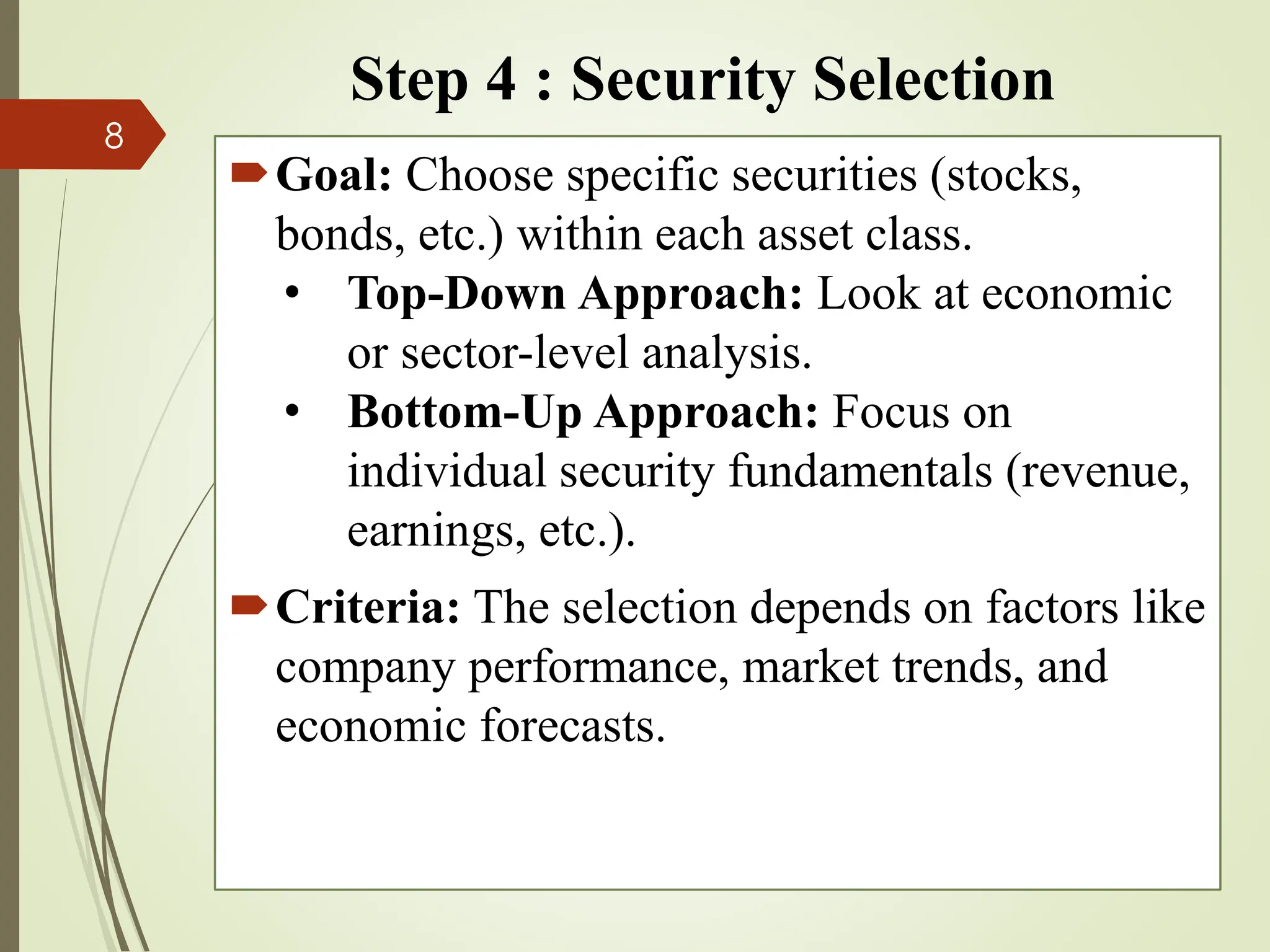 Step 4 : Security Selection
Goal: Choose specific securities (stocks,
bonds, etc.) within each asset class.
• Top-Down Approach: Look at economic
or sector-level analysis.
• Bottom-Up Approach: Focus on
individual security fundamentals (revenue,
earnings, etc.).
Criteria: The selection depends on factors like
company performance, market trends, and
economic forecasts.
8
 