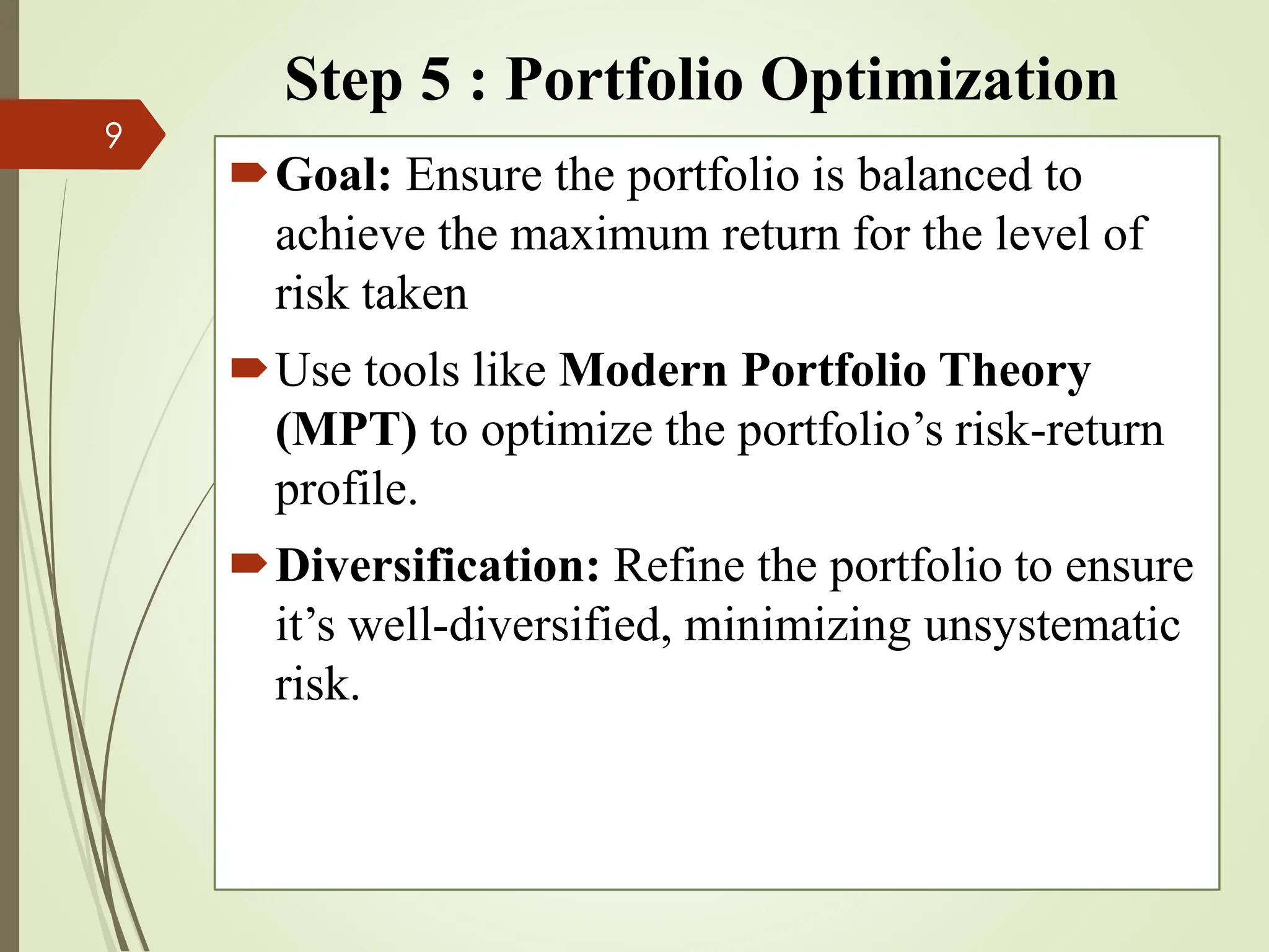 Step 5 : Portfolio Optimization
Goal: Ensure the portfolio is balanced to
achieve the maximum return for the level of
risk taken
Use tools like Modern Portfolio Theory
(MPT) to optimize the portfolio’s risk-return
profile.
Diversification: Refine the portfolio to ensure
it’s well-diversified, minimizing unsystematic
risk.
9
 