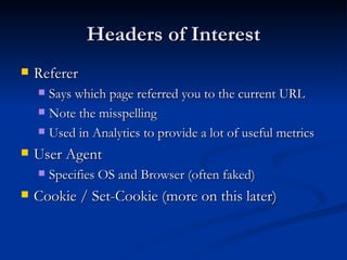 Headers of Interest Referer Says which page referred you to the current URL Note the misspelling Used in Analytics to provide a lot of useful metrics User Agent Specifies OS and Browser (often faked) Cookie / Set-Cookie (more on this later) 