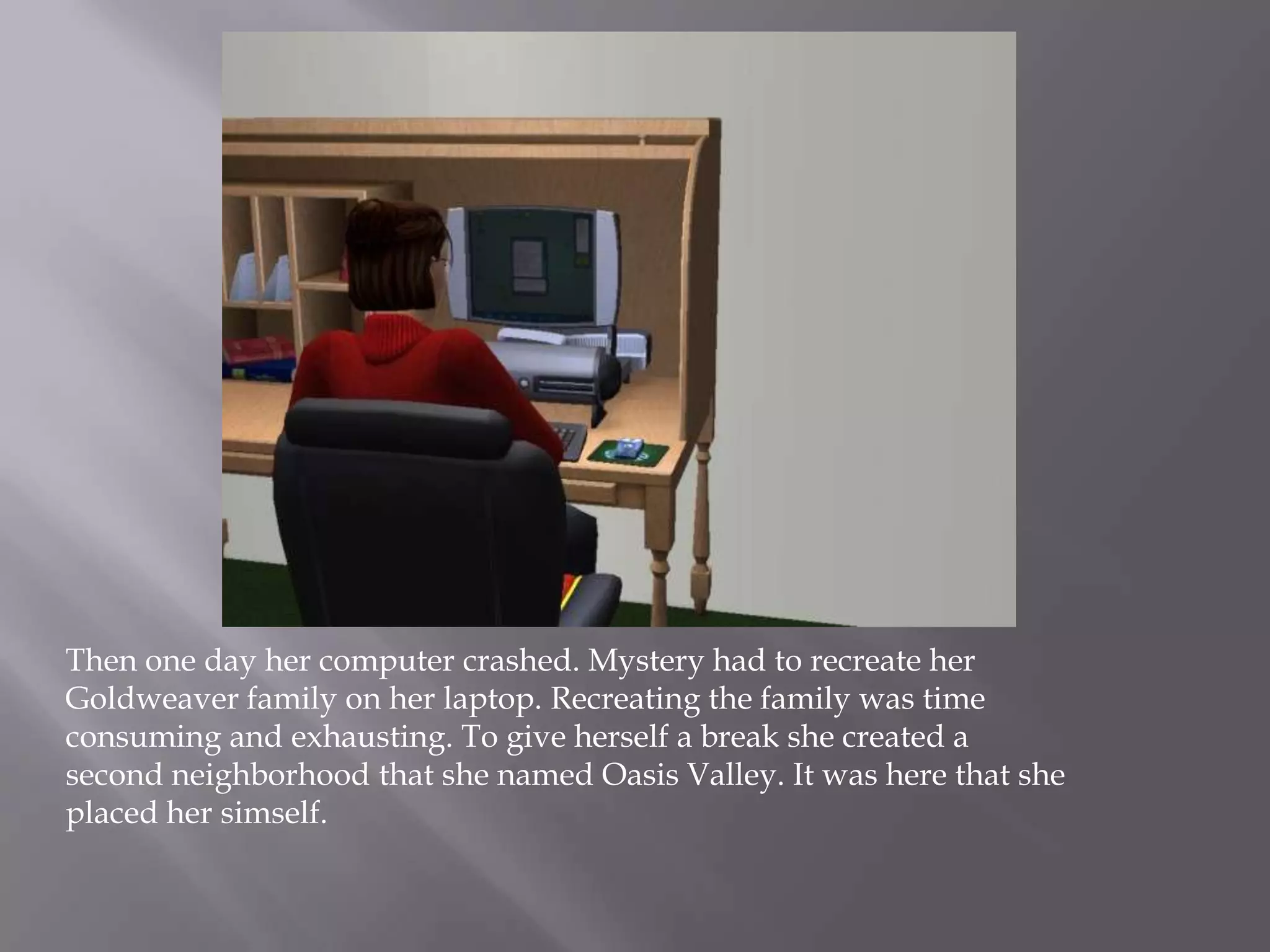 Then one day her computer crashed. Mystery had to recreate her Goldweaver family on her laptop. Recreating the family was time consuming and exhausting. To give herself a break she created a second neighborhood that she named Oasis Valley. It was here that she placed her simself. 