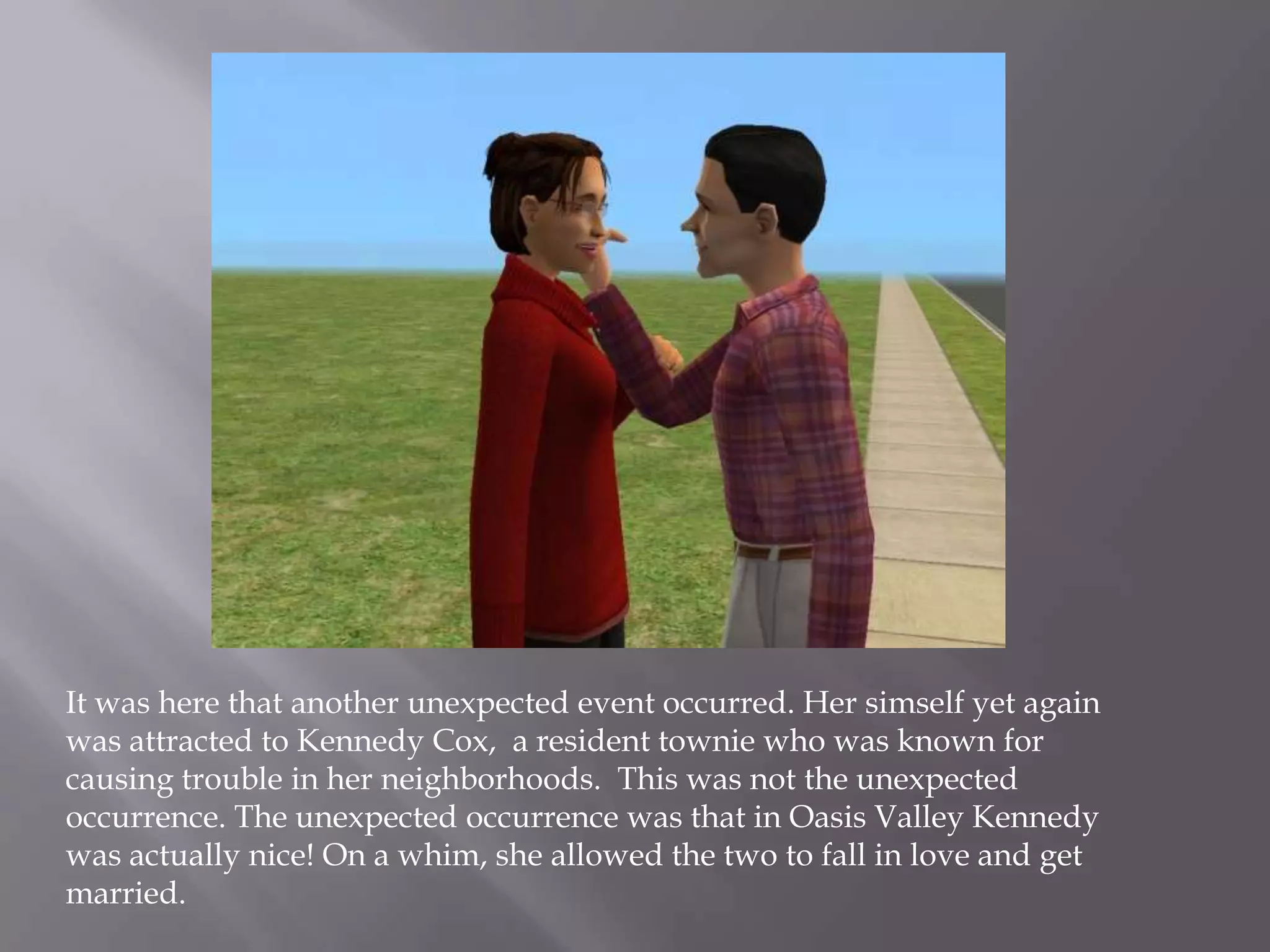 It was here that another unexpected event occurred. Her simself yet again was attracted to Kennedy Cox,  a resident townie who was known for causing trouble in her neighborhoods.  This was not the unexpected occurrence. The unexpected occurrence was that in Oasis Valley Kennedy was actually nice! On a whim, she allowed the two to fall in love and get married. 