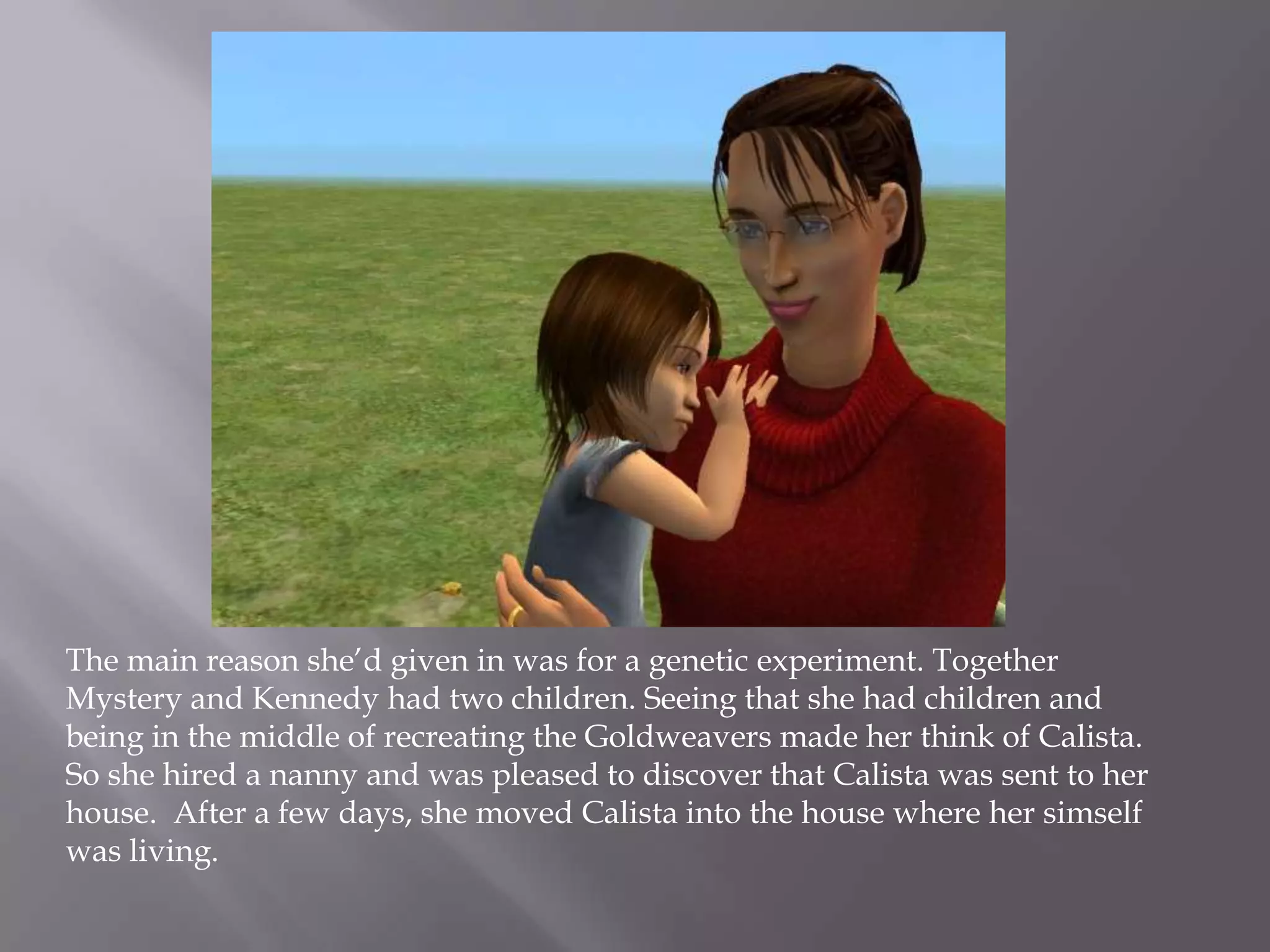 The main reason she’d given in was for a genetic experiment. Together Mystery and Kennedy had two children. Seeing that she had children and being in the middle of recreating the Goldweavers made her think of Calista. So she hired a nanny and was pleased to discover that Calista was sent to her house.  After a few days, she moved Calista into the house where her simself was living. 
