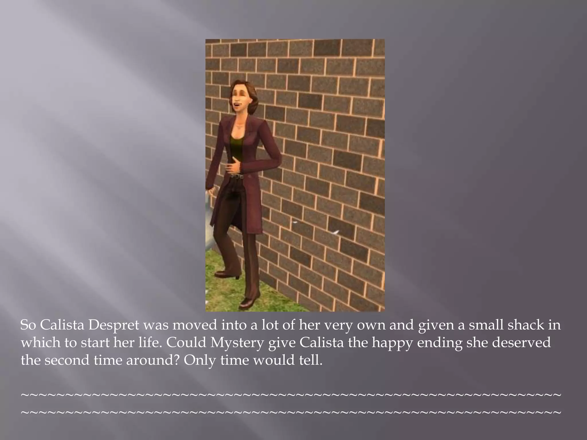 So Calista Despret was moved into a lot of her very own and given a small shack in which to start her life. Could Mystery give Calista the happy ending she deserved the second time around? Only time would tell.~~~~~~~~~~~~~~~~~~~~~~~~~~~~~~~~~~~~~~~~~~~~~~~~~~~~~~~~~~~~~~~~~~~~~~~~~~~~~~~~~~~~~~~~~~~~~~~~~~~~~~~~~~~~~~~~~~~~~~~~~~