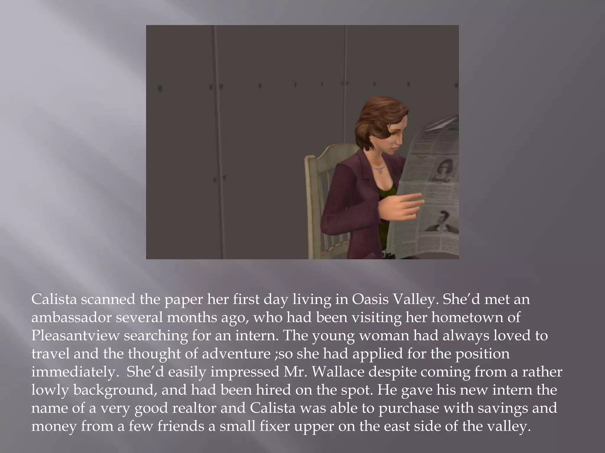 Calista scanned the paper her first day living in Oasis Valley. She’d met an ambassador several months ago, who had been visiting her hometown of  Pleasantview searching for an intern. The young woman had always loved to travel and the thought of adventure ;so she had applied for the position immediately.  She’d easily impressed Mr. Wallace despite coming from a rather lowly background, and had been hired on the spot. He gave his new intern the name of a very good realtor and Calista was able to purchase with savings and money from a few friends a small fixer upper on the east side of the valley. 