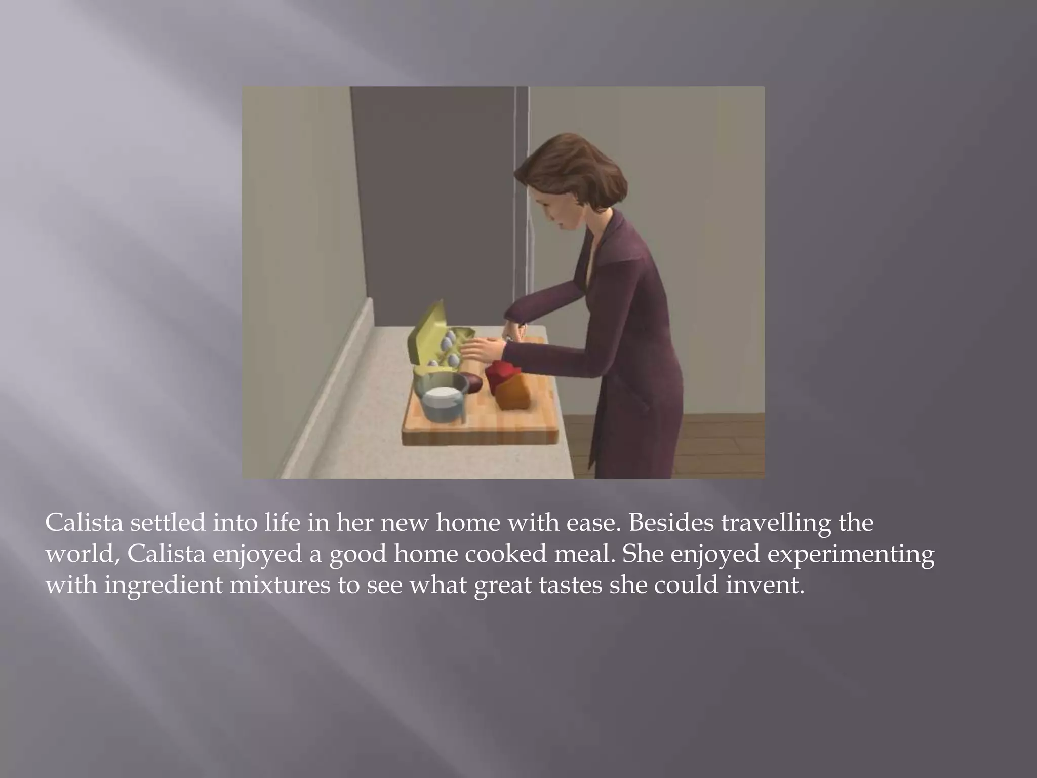 Calista settled into life in her new home with ease. Besides travelling the world, Calista enjoyed a good home cooked meal. She enjoyed experimenting with ingredient mixtures to see what great tastes she could invent. 