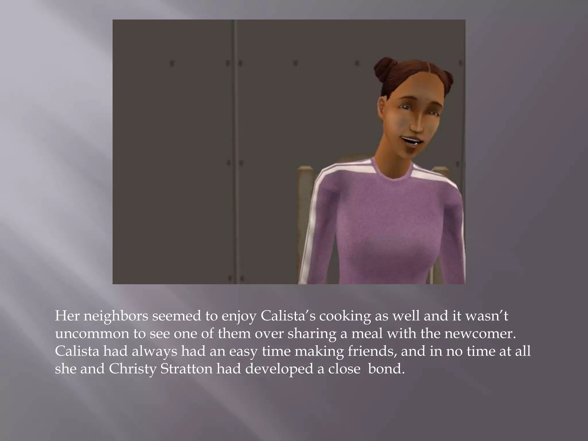 Her neighbors seemed to enjoy Calista’s cooking as well and it wasn’t uncommon to see one of them over sharing a meal with the newcomer. Calista had always had an easy time making friends, and in no time at all she and Christy Stratton had developed a close  bond. 