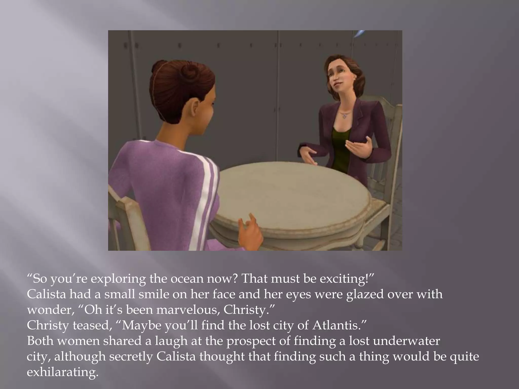 “So you’re exploring the ocean now? That must be exciting!”Calista had a small smile on her face and her eyes were glazed over with wonder, “Oh it’s been marvelous, Christy.”Christy teased, “Maybe you’ll find the lost city of Atlantis.”Both women shared a laugh at the prospect of finding a lost underwater city, although secretly Calista thought that finding such a thing would be quite exhilarating. 