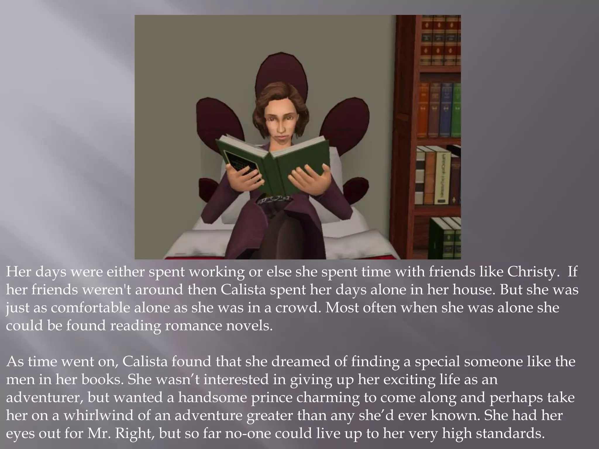 Her days were either spent working or else she spent time with friends like Christy.  If her friends weren't around then Calista spent her days alone in her house. But she was just as comfortable alone as she was in a crowd. Most often when she was alone she could be found reading romance novels. As time went on, Calista found that she dreamed of finding a special someone like the men in her books. She wasn’t interested in giving up her exciting life as an adventurer, but wanted a handsome prince charming to come along and perhaps take her on a whirlwind of an adventure greater than any she’d ever known. She had her eyes out for Mr. Right, but so far no-one could live up to her very high standards. 