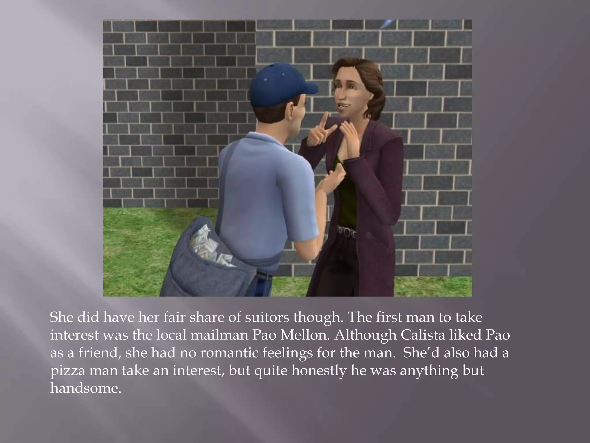 She did have her fair share of suitors though. The first man to take interest was the local mailman Pao Mellon. Although Calista liked Pao as a friend, she had no romantic feelings for the man.  She’d also had a pizza man take an interest, but quite honestly he was anything but handsome.