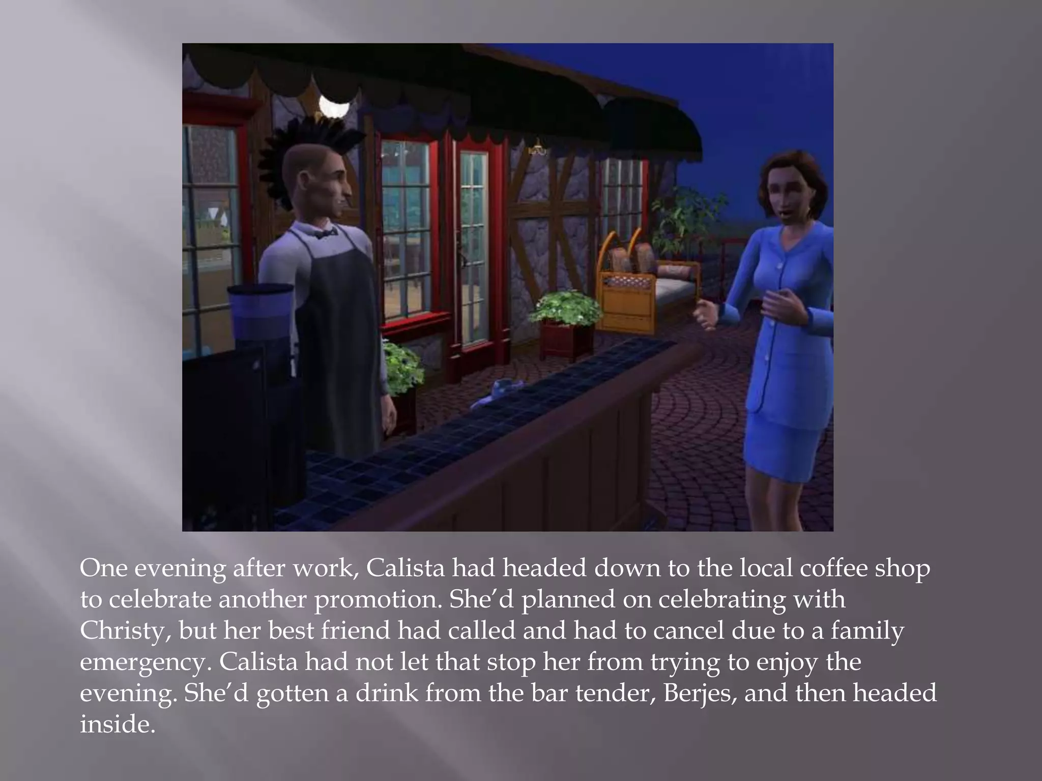 One evening after work, Calista had headed down to the local coffee shop to celebrate another promotion. She’d planned on celebrating with Christy, but her best friend had called and had to cancel due to a family emergency. Calista had not let that stop her from trying to enjoy the evening. She’d gotten a drink from the bar tender, Berjes, and then headed inside.