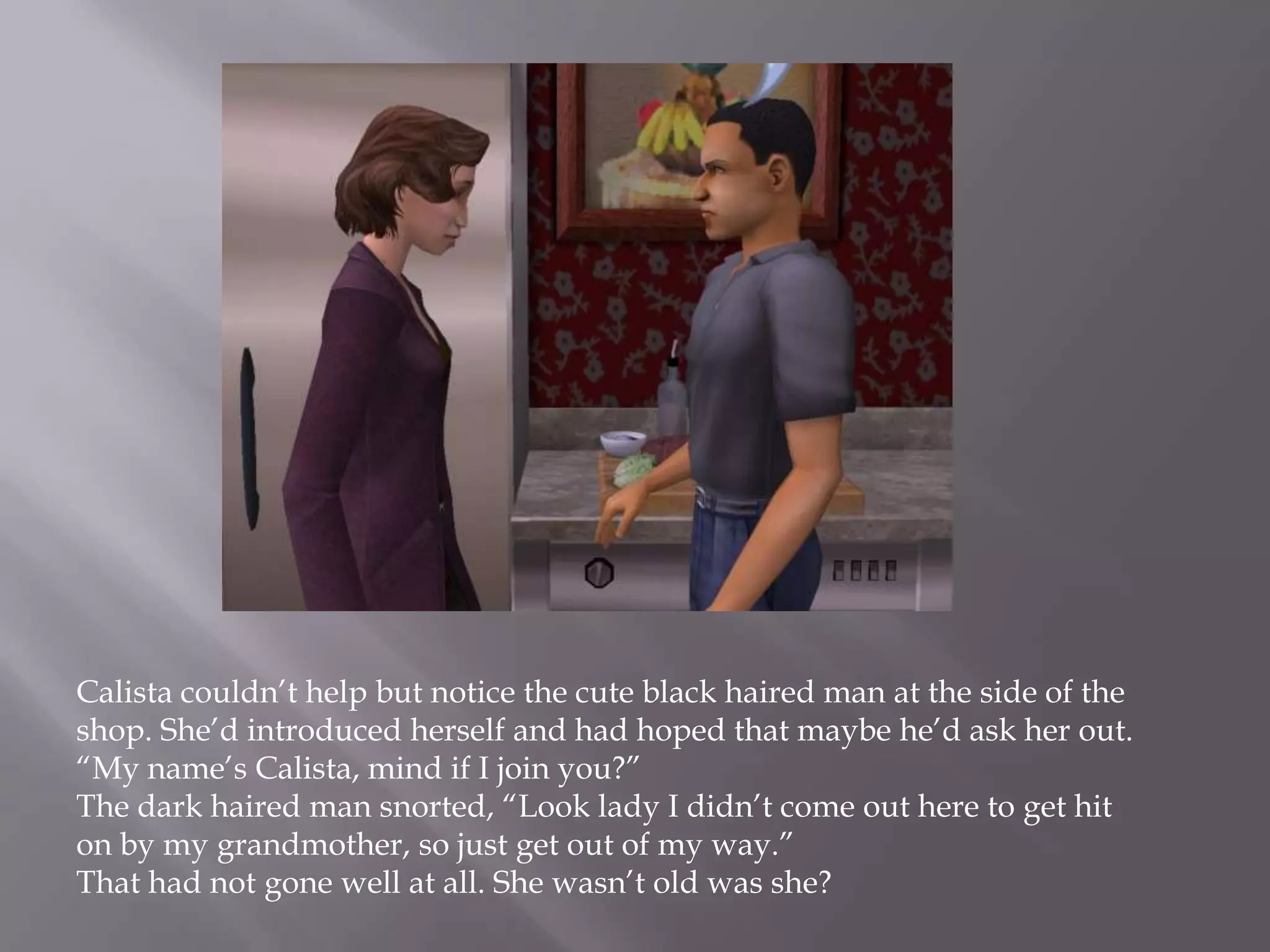 Calista couldn’t help but notice the cute black haired man at the side of the shop. She’d introduced herself and had hoped that maybe he’d ask her out. “My name’s Calista, mind if I join you?”The dark haired man snorted, “Look lady I didn’t come out here to get hit on by my grandmother, so just get out of my way.”That had not gone well at all. She wasn’t old was she?