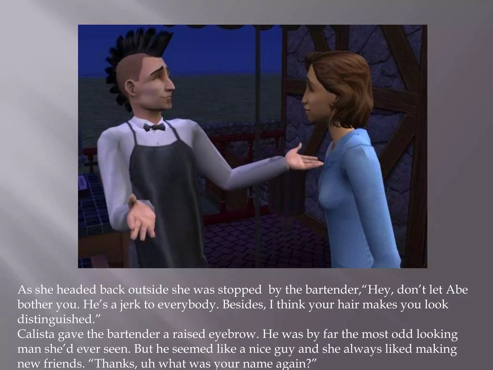 As she headed back outside she was stopped  by the bartender,“Hey, don’t let Abe bother you. He’s a jerk to everybody. Besides, I think your hair makes you look distinguished.”Calista gave the bartender a raised eyebrow. He was by far the most odd looking man she’d ever seen. But he seemed like a nice guy and she always liked making new friends. “Thanks, uh what was your name again?”