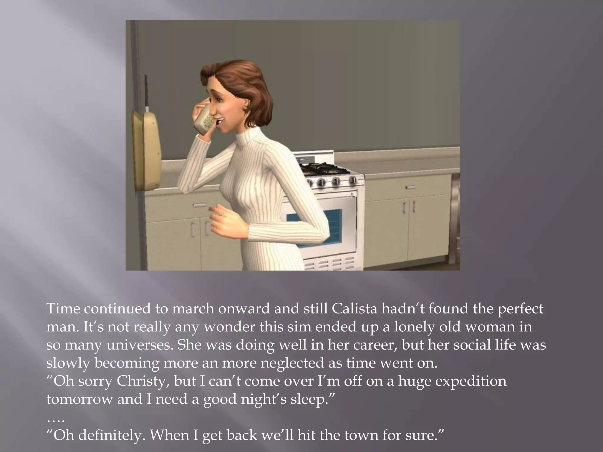 Time continued to march onward and still Calista hadn’t found the perfect man. It’s not really any wonder this sim ended up a lonely old woman in so many universes. She was doing well in her career, but her social life was slowly becoming more an more neglected as time went on.“Oh sorry Christy, but I can’t come over I’m off on a huge expedition tomorrow and I need a good night’s sleep.”….“Oh definitely. When I get back we’ll hit the town for sure.”