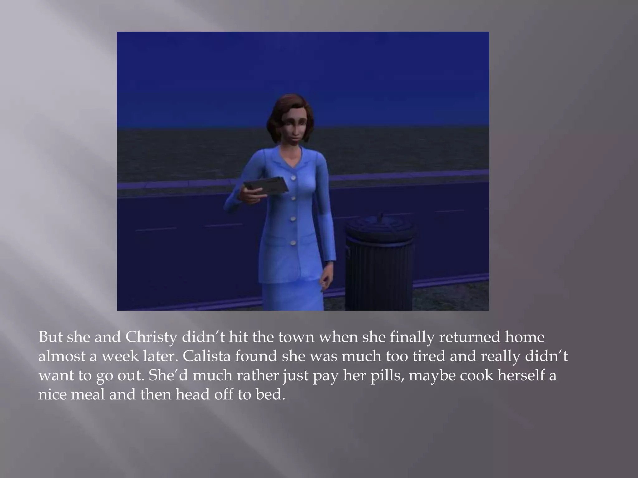 But she and Christy didn’t hit the town when she finally returned home almost a week later. Calista found she was much too tired and really didn’t want to go out. She’d much rather just pay her pills, maybe cook herself a nice meal and then head off to bed. 