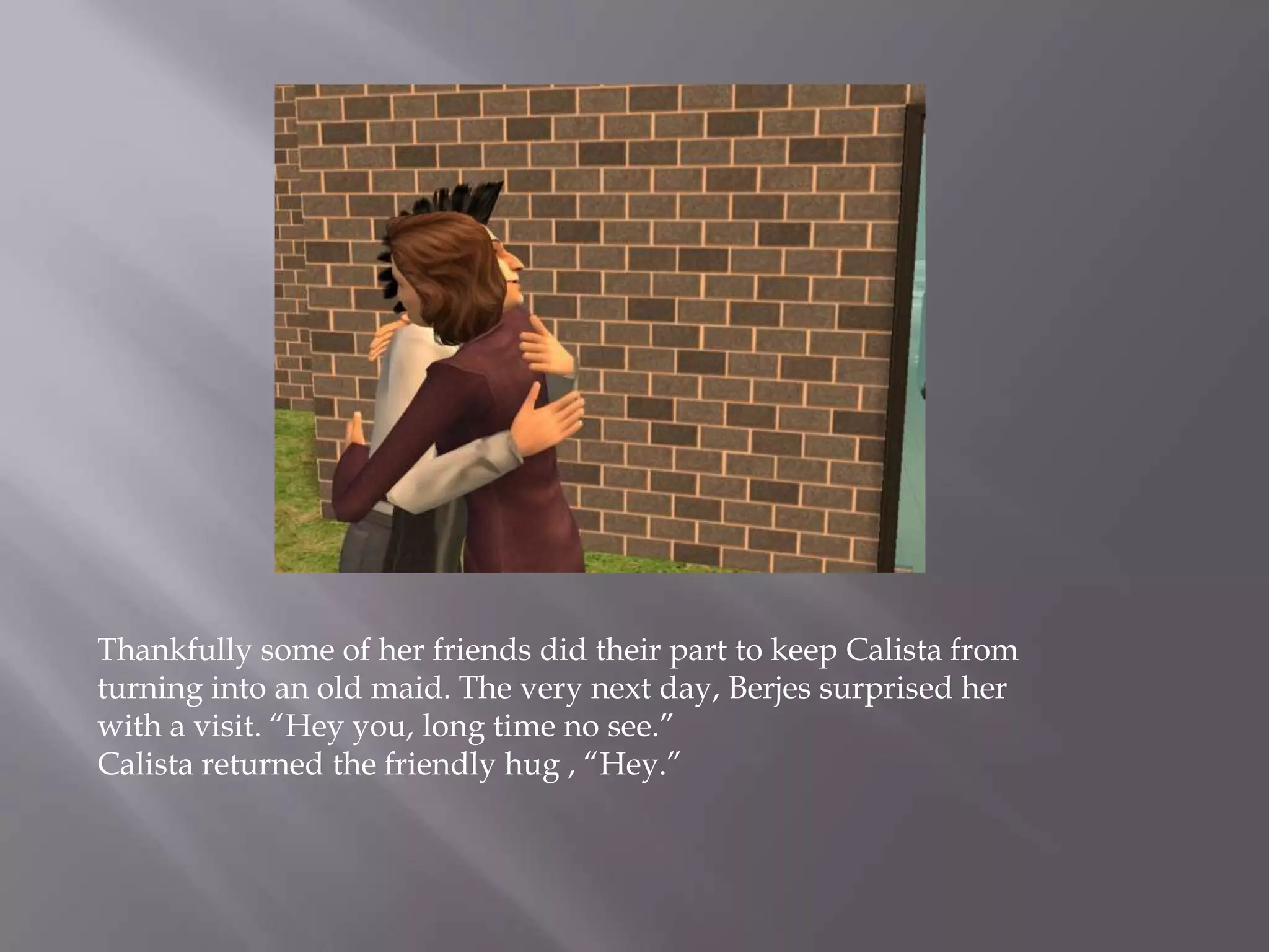 Thankfully some of her friends did their part to keep Calista from turning into an old maid.The verynext day, Berjes surprised her with a visit. “Hey you, long time no see.”Calista returned the friendly hug , “Hey.” 