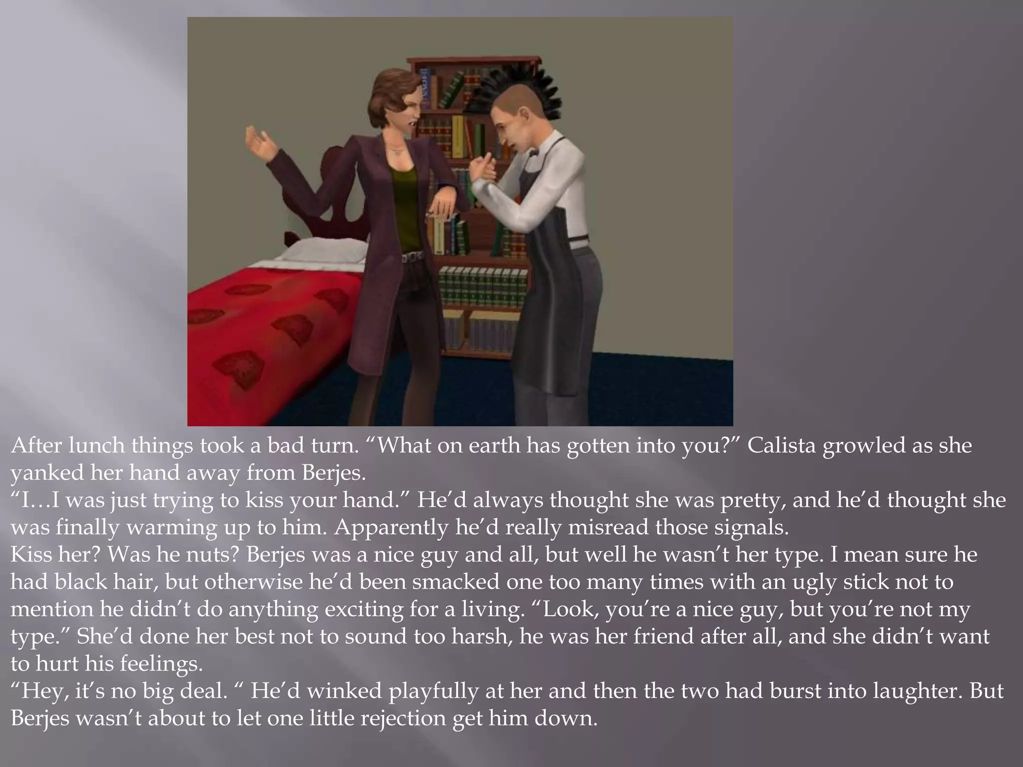 After lunch things took a bad turn. “What on earth has gotten into you?” Calista growled as she yanked her hand away from Berjes. “I…I was just trying to kiss your hand.” He’d always thought she was pretty, and he’d thought she was finally warming up to him. Apparently he’d really misread those signals. Kiss her? Was he nuts? Berjes was a nice guy and all, but well he wasn’t her type. I mean sure he had black hair, but otherwise he’d been smacked one too many times with an ugly stick not to mention he didn’t do anything exciting for a living. “Look, you’re a nice guy, but you’re not my type.” She’d done her best not to sound too harsh, he was her friend after all, and she didn’t want to hurt his feelings. “Hey, it’s no big deal. “ He’d winked playfully at her and then the two had burst into laughter. But Berjes wasn’t about to let one little rejection get him down. 