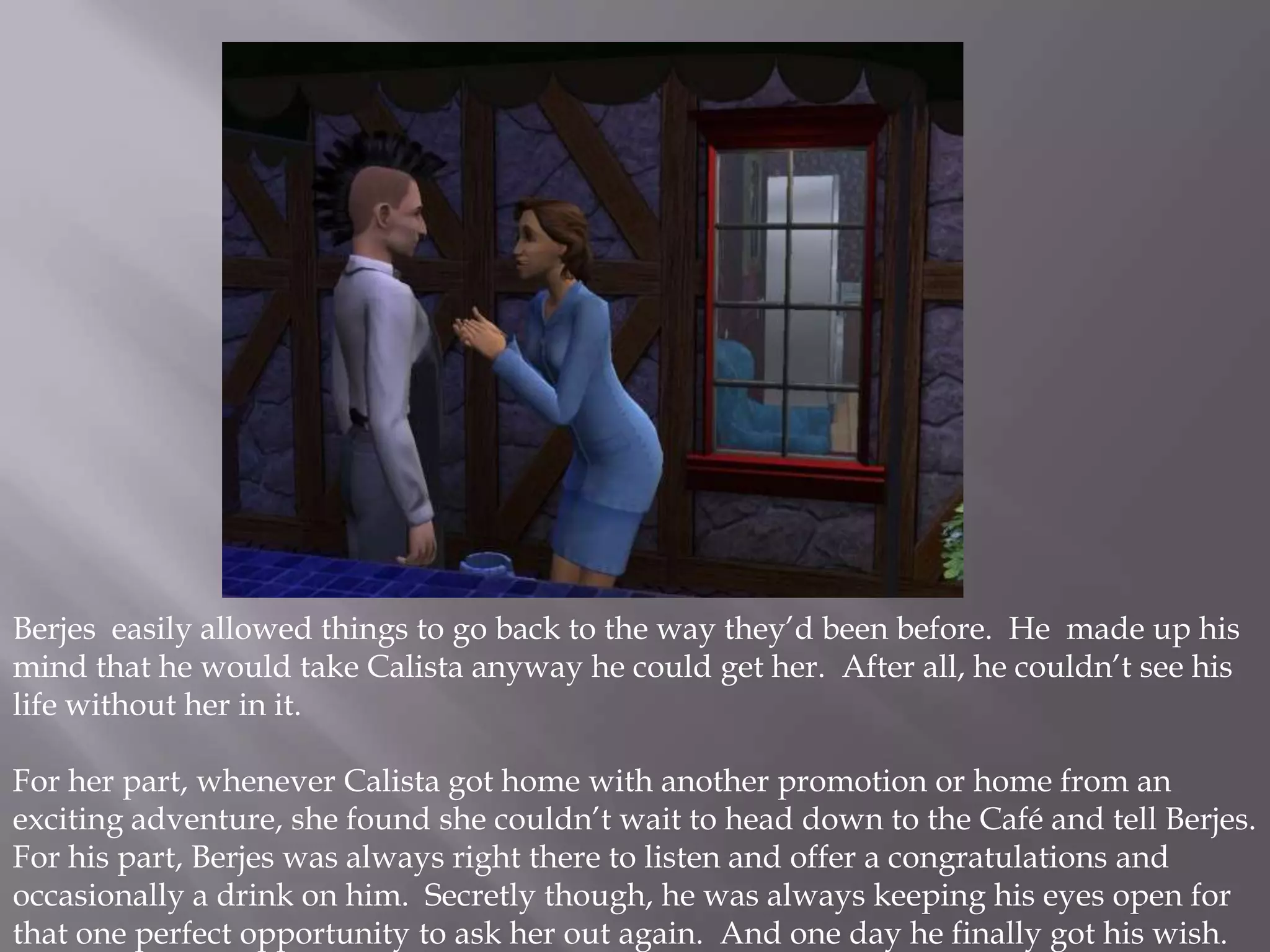Berjes easily allowed things to go back to the way they’d been before.  He  made up his mind that he would take Calista anyway he could get her.  After all, he couldn’t see his life without her in it. For her part, whenever Calista got home with another promotion or home from an exciting adventure, she found she couldn’t wait to head down to the Café and tell Berjes.  For his part, Berjes was always right there to listen and offer a congratulations and occasionally a drink on him.  Secretly though, he was always keeping his eyes open for that one perfect opportunity to ask her out again.  And one day he finally got his wish.