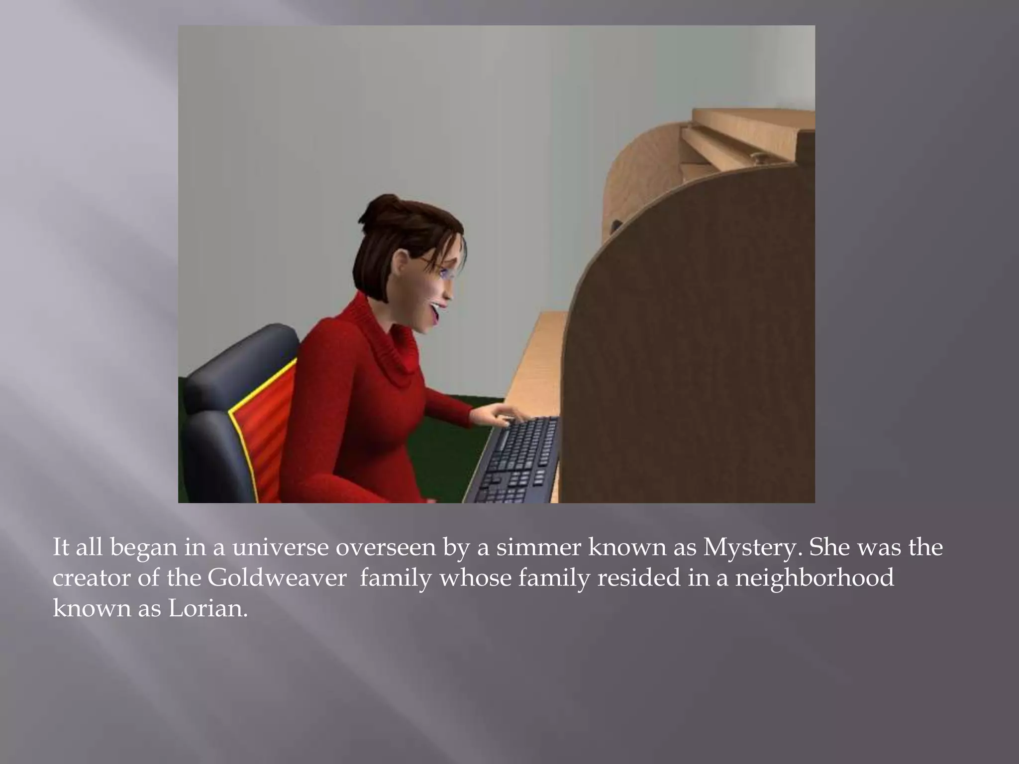 It all began in a universe overseen by a simmer known as Mystery. She was the creator of the Goldweaver  family whose family resided in a neighborhood known as Lorian. 