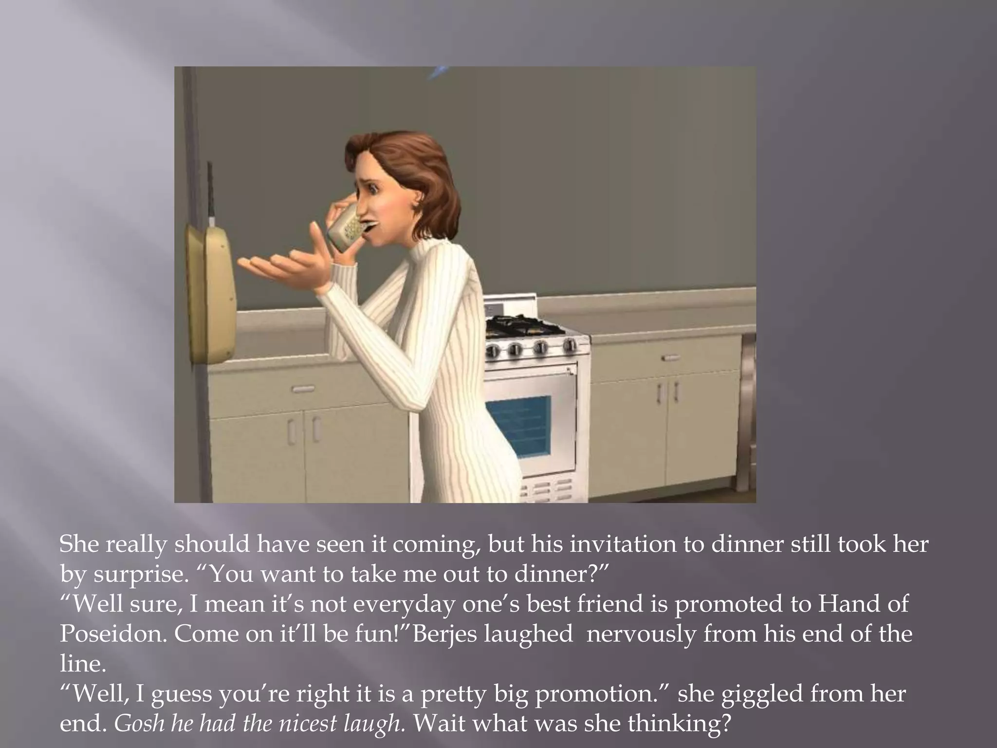 She really should have seen it coming, but his invitation to dinner still took her by surprise. “You want to take me out to dinner?”“Well sure, I mean it’s not everyday one’s best friend is promoted to Hand of Poseidon. Come on it’ll be fun!”Berjes laughed  nervously from his end of the line.“Well, I guess you’re right it is a pretty big promotion.” she giggled from her end. Gosh he had the nicest laugh. Wait what was she thinking? 