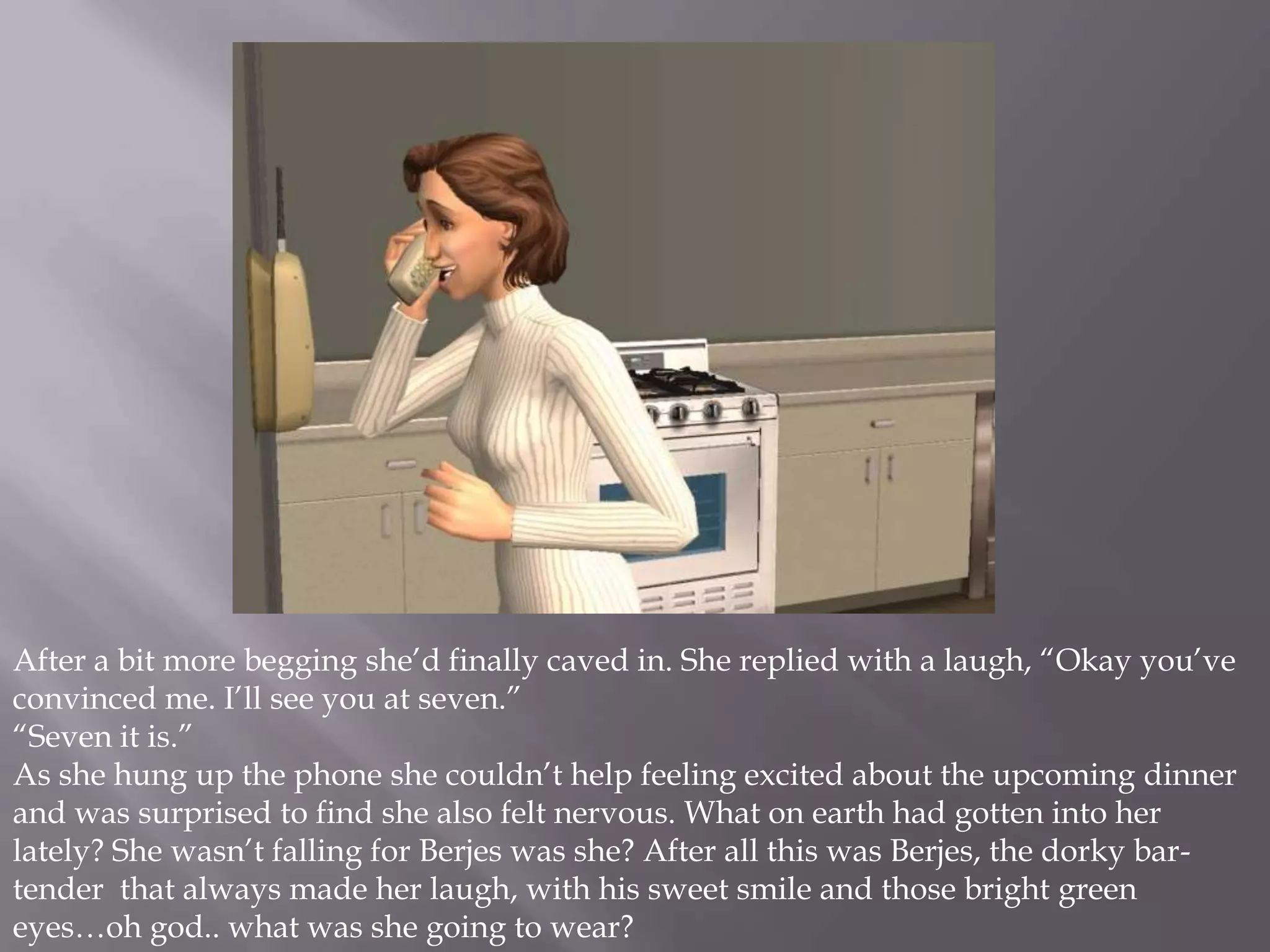 After a bit more begging she’d finally caved in. She replied with a laugh, “Okay you’ve convinced me. I’ll see you at seven.”“Seven it is.” As she hung up the phone she couldn’t help feeling excited about the upcoming dinner and was surprised to find she also felt nervous. What on earth had gotten into her lately? She wasn’t falling for Berjes was she? After all this was Berjes, the dorky bar-tender  that always made her laugh, with his sweet smile and those bright green eyes…oh god.. what was she going to wear?