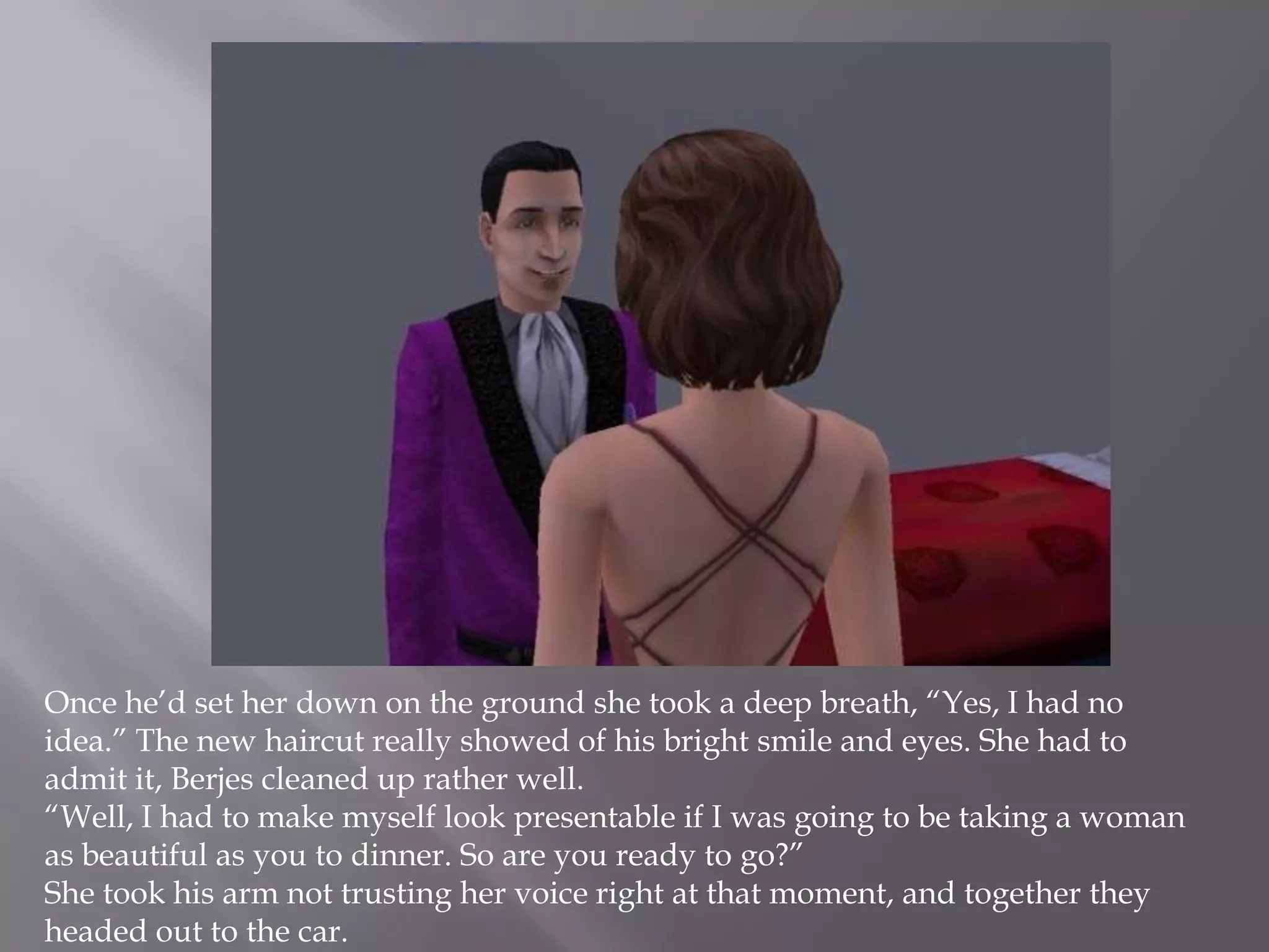 Once he’d set her down on the ground she took a deep breath, “Yes, I had no idea.” The new haircut really showed of his bright smile and eyes. She had to admit it, Berjes cleaned up rather well.“Well, I had to make myself look presentable if I was going to be taking a woman as beautiful as you to dinner. So are you ready to go?”She took his arm not trusting her voice right at that moment, and together they headed out to the car. 