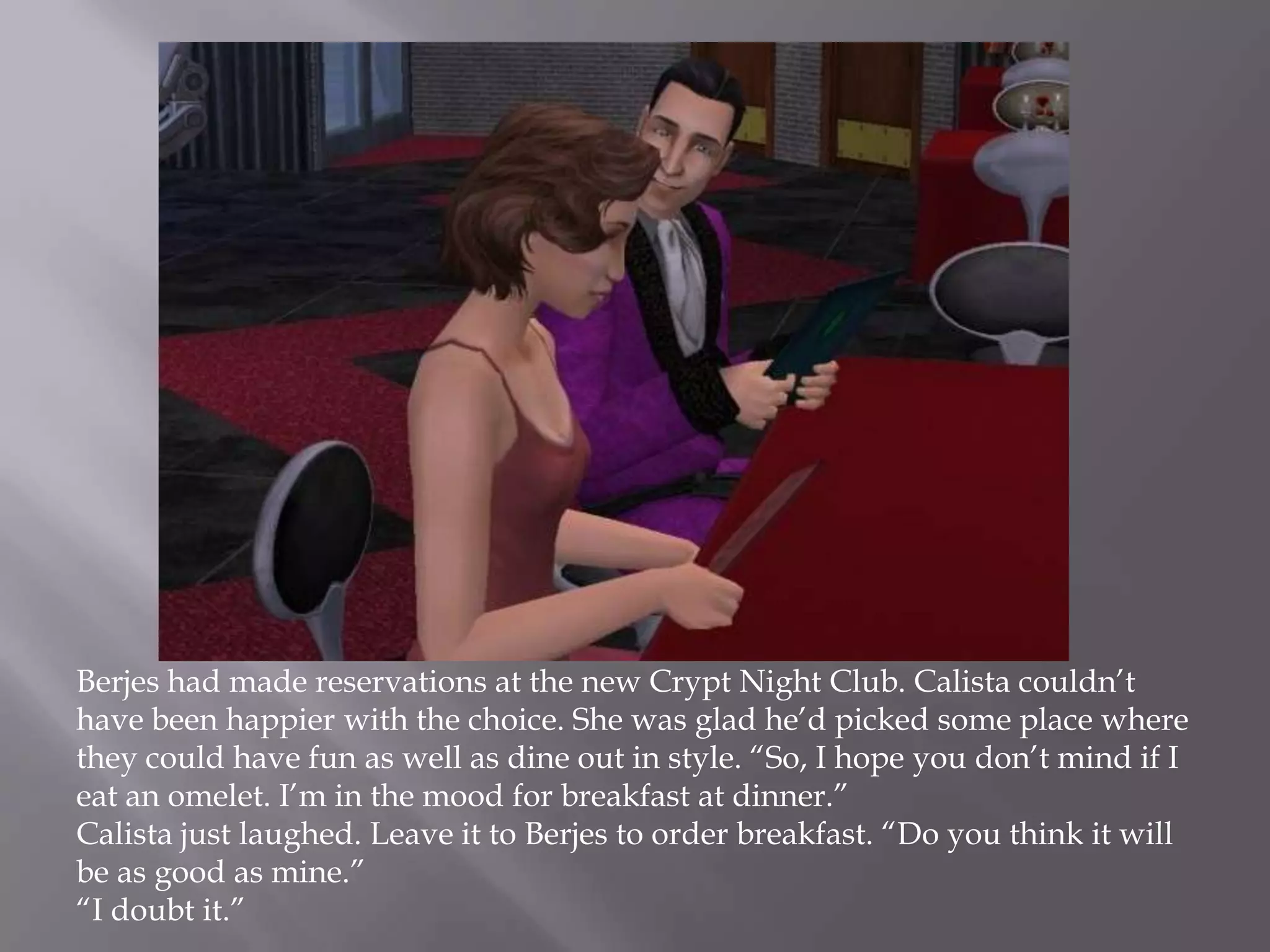 Berjes had made reservations at the new Crypt Night Club. Calista couldn’t have been happier with the choice. She was glad he’d picked some place where they could have fun as well as dine out in style. “So, I hope you don’t mind if I eat an omelet. I’m in the mood for breakfast at dinner.”Calista just laughed. Leave it to Berjes to order breakfast. “Do you think it will be as good as mine.”“I doubt it.”  