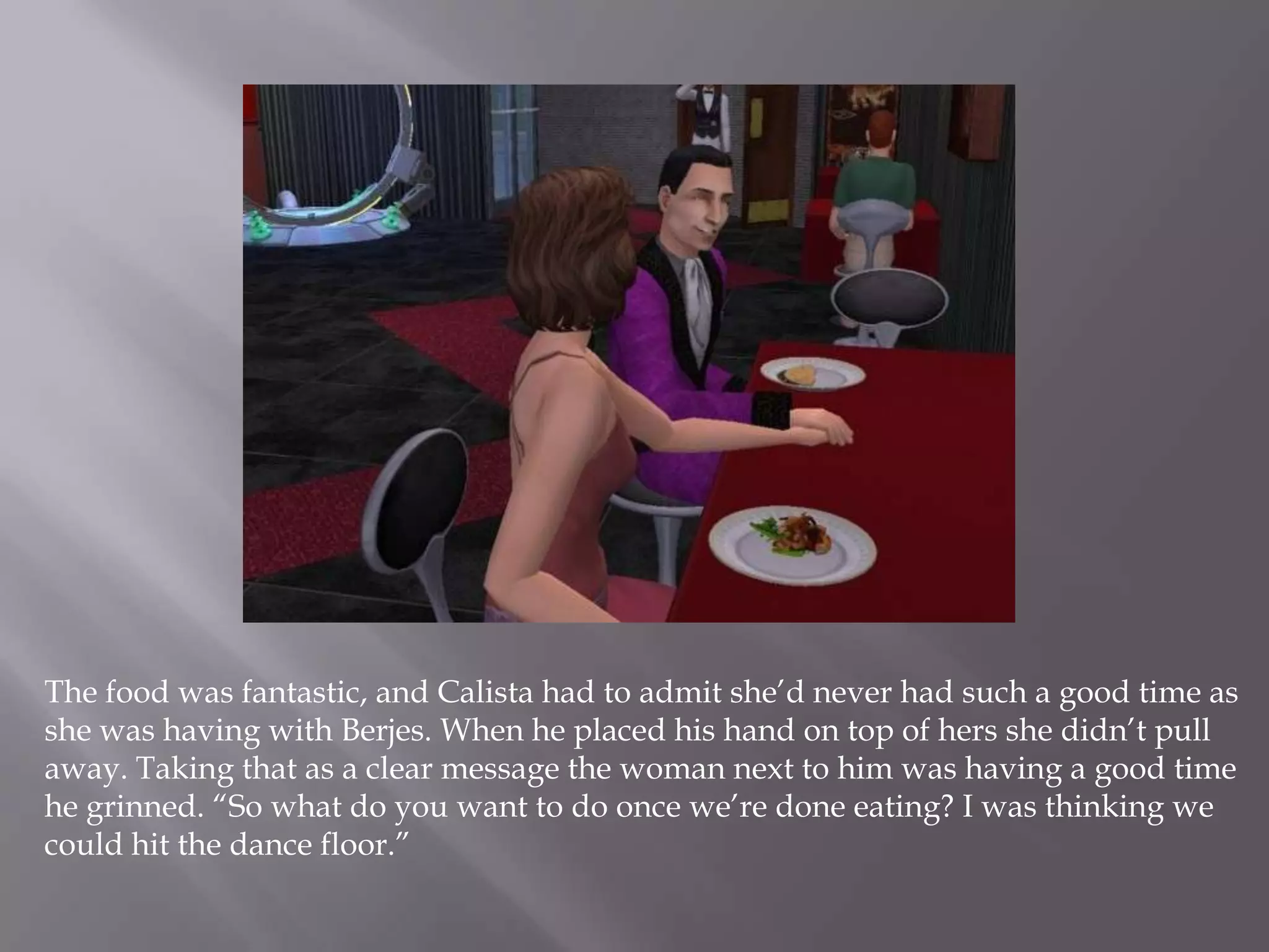 The food was fantastic, and Calista had to admit she’d never had such a good time as she was having with Berjes. When he placed his hand on top of hers she didn’t pull away. Taking that as a clear message the woman next to him was having a good time he grinned. “So what do you want to do once we’re done eating? I was thinking we could hit the dance floor.”