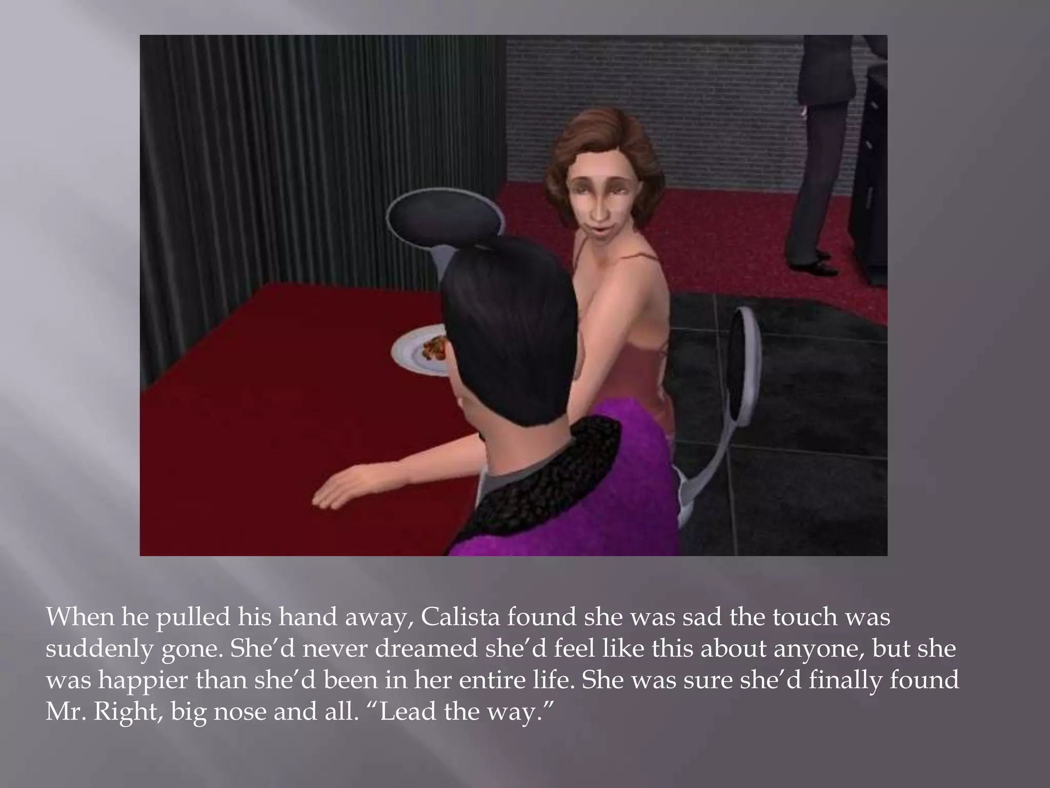 When he pulled his hand away, Calista found she was sad the touch was suddenly gone. She’d never dreamed she’d feel like this about anyone, but she was happier than she’d been in her entire life. She was sure she’d finally found Mr. Right, big nose and all. “Lead the way.”