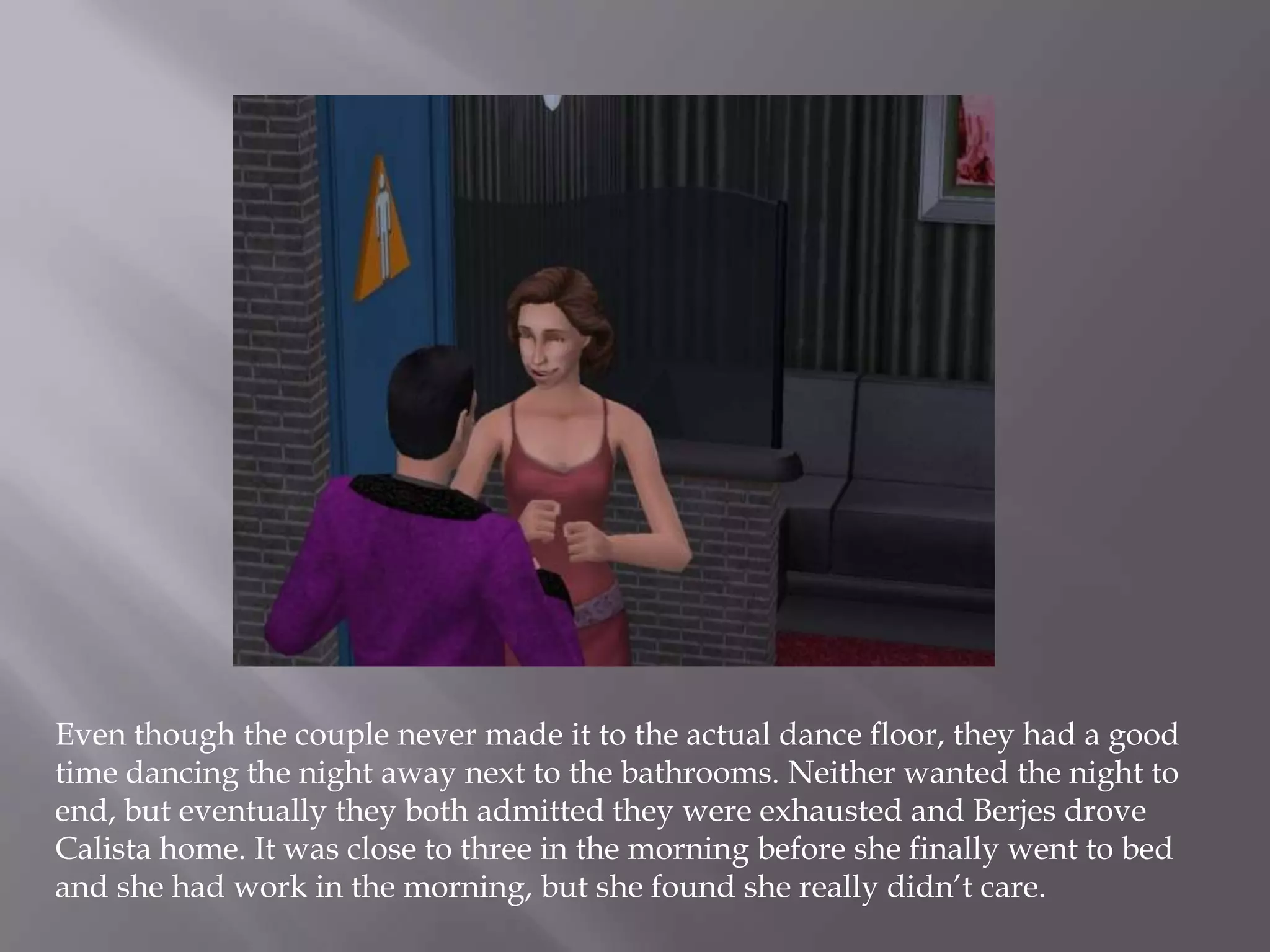 Even though the couple never made it to the actual dance floor, they had a good time dancing the night away next to the bathrooms. Neither wanted the night to end, but eventually they both admitted they were exhausted and Berjes drove Calista home. It was close to three in the morning before she finally went to bed and she had work in the morning, but she found she really didn’t care. 